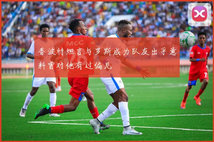 香波特坦言与罗斯成为队友出乎意料曾对他有过偏见